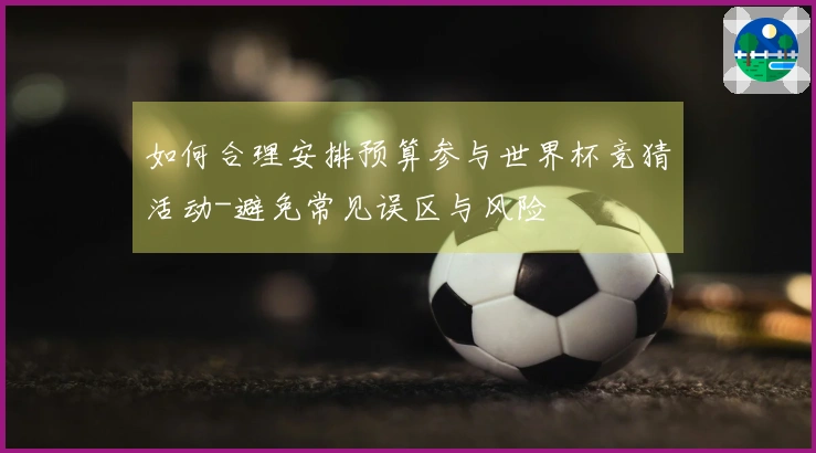 如何合理安排预算参与世界杯竞猜活动-避免常见误区与风险